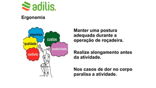 Ergonomia
Manter uma postura
adequada durante a
operação de roçadeira.
Realize alongamento antes
da atividade.
Nos casos de dor no corpo
paralisa a atividade.
 
