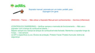 Soprador manual: acionada por um motor, portátil, para
Sopragem em geral.
(RISCOS) – Tranco. – Não utilizar a Soprador Manual sem conhecimentos. – Químico (Inflamável)
(CONTROLES E BARREIRAS) – Verificar sempre a manivela de funcionamento. – Não use o
soprador com a tampa do combustível aberta. –
Repare sempre se a tampa do tanque de combustível esta fechada. Mantenha o soprador longe do
Corpo. – Use sempre
os EPI´s específicos (Luva; Óculos de proteção; Protetor Facial; Protetor Auricular, botina de
segurança
 