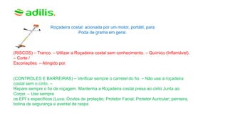 Roçadeira costal: acionada por um motor, portátil, para
Poda de grama em geral.
(RISCOS) – Tranco. – Utilizar a Roçadeira costal sem conhecimento. – Químico (Inflamável).
– Corte /
Escoriações. – Atingido por.
(CONTROLES E BARREIRAS) – Verificar sempre o carretel do fio. – Não use a roçadeira
costal sem o cinto. –
Repare sempre o fio de roçagem. Mantenha a Roçadeira costal presa ao cinto Junta ao
Corpo. – Use sempre
os EPI´s específicos (Luva; Óculos de proteção; Protetor Facial; Protetor Auricular; perneira,
botina de segurança e avental de raspa
 
