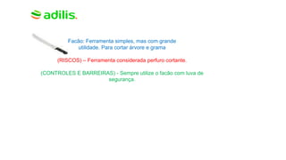 Facão: Ferramenta simples, mas com grande
utilidade. Para cortar árvore e grama
(RISCOS) – Ferramenta considerada perfuro cortante.
(CONTROLES E BARREIRAS) - Sempre utilize o facão com luva de
segurança.
 