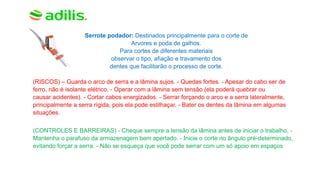 Serrote podador: Destinados principalmente para o corte de
Arvores e poda de galhos.
Para cortes de diferentes materiais
observar o tipo, afiação e travamento dos
dentes que facilitarão o processo de corte.
(RISCOS) – Guarda o arco de serra e a lâmina sujos. - Quedas fortes. - Apesar do cabo ser de
ferro, não é isolante elétrico. - Operar com a lâmina sem tensão (ela poderá quebrar ou
causar acidentes). - Cortar cabos energizados. - Serrar forçando o arco e a serra lateralmente,
principalmente a serra rígida, pois ela pode estilhaçar. - Bater os dentes da lâmina em algumas
situações.
(CONTROLES E BARREIRAS) - Cheque sempre a tensão da lâmina antes de iniciar o trabalho. -
Mantenha o parafuso da armazenagem bem apertado. - Inicie o corte no ângulo pré-determinado,
evitando forçar a serra. - Não se esqueça que você pode serrar com um só apoio em espaços
 