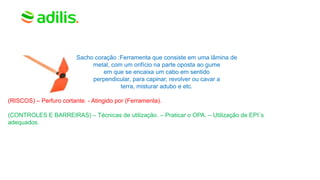 Sacho coração :Ferramenta que consiste em uma lâmina de
metal, com um orifício na parte oposta ao gume
em que se encaixa um cabo em sentido
perpendicular, para capinar, revolver ou cavar a
terra, misturar adubo e etc.
(RISCOS) – Perfuro cortante. - Atingido por (Ferramenta).
(CONTROLES E BARREIRAS) – Técnicas de utilização. – Praticar o OPA. – Utilização de EPI´s
adequados.
 