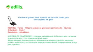 Cortador de grama 4 rodas acionada por um motor, portátil, para
corte de grama em geral.
(RISCOS) – Tranco. – Utilizar o cortador de grama sem conhecimento. – Químico
(Inflamável). – Corte /
Escoriações. – Atingido por.
(CONTROLES E BARREIRAS) – posicione o equipamento de forma correta. – acelere e
siga em linha reta. – com movimentos de vai e vem
Repare sempre a lâmina cortante do equipamento e substitua quando for necessário
os EPI´s específicos (Luva; Óculos de proteção; Protetor Facial; Protetor Auricular; Calça;
bota e perneira.
 