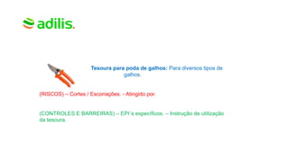 Tesoura para poda de galhos: Para diversos tipos de
galhos.
(RISCOS) – Cortes / Escoriações. - Atingido por.
(CONTROLES E BARREIRAS) – EPI´s específicos. – Instrução de utilização
da tesoura.
 