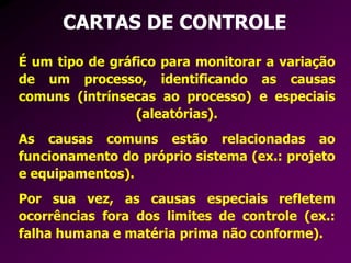 CARTAS DE CONTROLE
É um tipo de gráfico para monitorar a variação
de um processo, identificando as causas
comuns (intrínsecas ao processo) e especiais
(aleatórias).
As causas comuns estão relacionadas ao
funcionamento do próprio sistema (ex.: projeto
e equipamentos).
Por sua vez, as causas especiais refletem
ocorrências fora dos limites de controle (ex.:
falha humana e matéria prima não conforme).
 