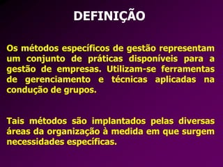 DEFINIÇÃO
Os métodos específicos de gestão representam
um conjunto de práticas disponíveis para a
gestão de empresas. Utilizam-se ferramentas
de gerenciamento e técnicas aplicadas na
condução de grupos.
Tais métodos são implantados pelas diversas
áreas da organização à medida em que surgem
necessidades específicas.
 
