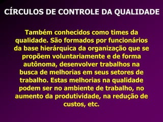 CÍRCULOS DE CONTROLE DA QUALIDADE
Também conhecidos como times da
qualidade. São formados por funcionários
da base hierárquica da organização que se
propõem voluntariamente e de forma
autônoma, desenvolver trabalhos na
busca de melhorias em seus setores de
trabalho. Estas melhorias na qualidade
podem ser no ambiente de trabalho, no
aumento da produtividade, na redução de
custos, etc.
 