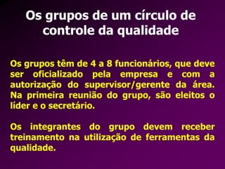 Os grupos de um círculo de
controle da qualidade
Os grupos têm de 4 a 8 funcionários, que deve
ser oficializado pela empresa e com a
autorização do supervisor/gerente da área.
Na primeira reunião do grupo, são eleitos o
líder e o secretário.
Os integrantes do grupo devem receber
treinamento na utilização de ferramentas da
qualidade.
 