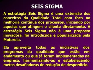 SEIS SIGMA
A estratégia Seis Sigma é uma extensão dos
conceitos da Qualidade Total com foco na
melhoria contínua dos processos, iniciando por
aqueles que atingem o cliente diretamente. A
estratégia Seis Sigma não é uma proposta
inovadora, foi introduzida e popularizada pela
Motorola.
Ela aproveita todas as iniciativas dos
programas da qualidade que estão em
andamento ou que já foram implementadas na
empresa, harmonizando-as e estabelecendo
metas desafiadoras de redução de desperdício.
 