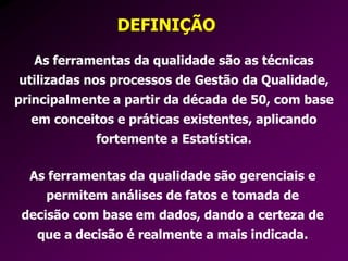 DEFINIÇÃO
As ferramentas da qualidade são as técnicas
utilizadas nos processos de Gestão da Qualidade,
principalmente a partir da década de 50, com base
em conceitos e práticas existentes, aplicando
fortemente a Estatística.
As ferramentas da qualidade são gerenciais e
permitem análises de fatos e tomada de
decisão com base em dados, dando a certeza de
que a decisão é realmente a mais indicada.
 