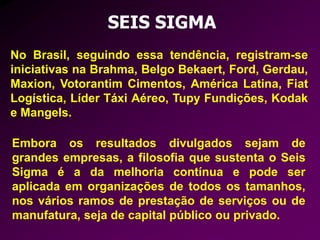 No Brasil, seguindo essa tendência, registram-se
iniciativas na Brahma, Belgo Bekaert, Ford, Gerdau,
Maxion, Votorantim Cimentos, América Latina, Fiat
Logística, Líder Táxi Aéreo, Tupy Fundições, Kodak
e Mangels.
SEIS SIGMA
Embora os resultados divulgados sejam de
grandes empresas, a filosofia que sustenta o Seis
Sigma é a da melhoria contínua e pode ser
aplicada em organizações de todos os tamanhos,
nos vários ramos de prestação de serviços ou de
manufatura, seja de capital público ou privado.
 