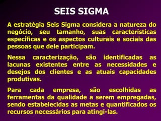 SEIS SIGMA
A estratégia Seis Sigma considera a natureza do
negócio, seu tamanho, suas características
específicas e os aspectos culturais e sociais das
pessoas que dele participam.
Nessa caracterização, são identificadas as
lacunas existentes entre as necessidades e
desejos dos clientes e as atuais capacidades
produtivas.
Para cada empresa, são escolhidas as
ferramentas da qualidade a serem empregadas,
sendo estabelecidas as metas e quantificados os
recursos necessários para atingi-las.
 