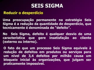 SEIS SIGMA
Reduzir o desperdício
Uma preocupação permanente na estratégia Seis
Sigma é a redução da quantidade de desperdício, que
tecnicamente é denominada de “defeito”.
No Seis Sigma, defeito é qualquer desvio de uma
característica que gere insatisfação ao cliente
(externo ou interno).
O fato de que um processo Seis Sigma equivale à
redução de defeitos em produtos ou serviços para
um nível de 3,4 defeitos por milhão causa um
bloqueio inicial às organizações, que julgam ser
praticamente impossível.
 