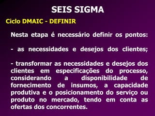 SEIS SIGMA
Ciclo DMAIC - DEFINIR
Nesta etapa é necessário definir os pontos:
- as necessidades e desejos dos clientes;
- transformar as necessidades e desejos dos
clientes em especificações do processo,
considerando a disponibilidade de
fornecimento de insumos, a capacidade
produtiva e o posicionamento do serviço ou
produto no mercado, tendo em conta as
ofertas dos concorrentes.
 