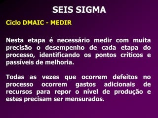 SEIS SIGMA
Ciclo DMAIC - MEDIR
Nesta etapa é necessário medir com muita
precisão o desempenho de cada etapa do
processo, identificando os pontos críticos e
passíveis de melhoria.
Todas as vezes que ocorrem defeitos no
processo ocorrem gastos adicionais de
recursos para repor o nível de produção e
estes precisam ser mensurados.
 