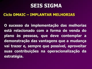 SEIS SIGMA
Ciclo DMAIC – IMPLANTAR MELHORIAS
O sucesso da implementação das melhorias
está relacionado com a forma de venda do
plano às pessoas, que deve contemplar a
demonstração das vantagens que a mudança
vai trazer e, sempre que possível, aproveitar
suas contribuições na operacionalização da
estratégia.
 