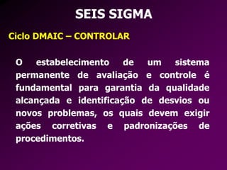 SEIS SIGMA
Ciclo DMAIC – CONTROLAR
O estabelecimento de um sistema
permanente de avaliação e controle é
fundamental para garantia da qualidade
alcançada e identificação de desvios ou
novos problemas, os quais devem exigir
ações corretivas e padronizações de
procedimentos.
 