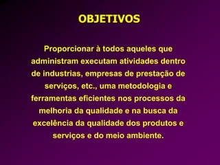 Proporcionar à todos aqueles que
administram executam atividades dentro
de industrias, empresas de prestação de
serviços, etc., uma metodologia e
ferramentas eficientes nos processos da
melhoria da qualidade e na busca da
excelência da qualidade dos produtos e
serviços e do meio ambiente.
OBJETIVOS
 