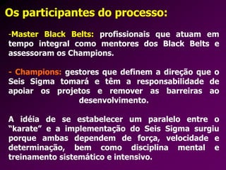 Os participantes do processo:
-Master Black Belts: profissionais que atuam em
tempo integral como mentores dos Black Belts e
assessoram os Champions.
- Champions: gestores que definem a direção que o
Seis Sigma tomará e têm a responsabilidade de
apoiar os projetos e remover as barreiras ao
desenvolvimento.
A idéia de se estabelecer um paralelo entre o
“karate” e a implementação do Seis Sigma surgiu
porque ambas dependem de força, velocidade e
determinação, bem como disciplina mental e
treinamento sistemático e intensivo.
 