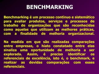 BENCHMARKING
Benchmarking é um processo contínuo e sistemático
para avaliar produtos, serviços e processos de
trabalho de organizações que são reconhecidas
como aquelas que utilizam as melhores práticas,
com a finalidade de melhoria organizacional.
Na medida em que são realizadas comparações
entre empresas, o hiato constatado entre elas
sinaliza uma oportunidade de melhoria a ser
explorada. Assim, é preciso identificar os
referenciais de excelência, isto é, o benchmark, e
realizar as devidas comparações com esses
referenciais.
 