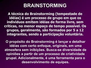 BRAINSTORMING
A técnica do Brainstorming (tempestade de
idéias) é um processo de grupo em que os
indivíduos emitem idéias de forma livre, sem
críticas, no menor espaço de tempo possível. Os
grupos, geralmente, são formados por 5 a 12
integrantes, sendo a participação voluntária.
O propósito do Brainstorming é lançar e detalhar
idéias com certo enfoque, originais, em uma
atmosfera sem inibições. Busca-se diversidade de
opiniões a partir de um processo de criatividade
grupal. Adicionalmente, é uma ferramenta para o
desenvolvimento de equipes.
 