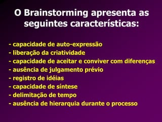 - capacidade de auto-expressão
- liberação da criatividade
- capacidade de aceitar e conviver com diferenças
- ausência de julgamento prévio
- registro de idéias
- capacidade de síntese
- delimitação de tempo
- ausência de hierarquia durante o processo
O Brainstorming apresenta as
seguintes características:
 