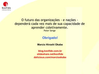 Obrigado! Marcio Hiroshi Okabe blog.konfide.com.br slideshare.net/konfide delicious.com/marciookabe O futuro das organizações - e nações - dependerá cada vez mais de sua capacidade de aprender coletivamente. Peter Senge 