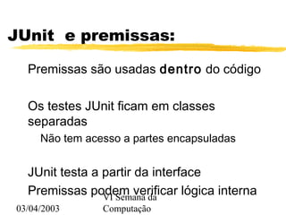 03/04/2003
VI Semana da
Computação
JUnit e premissas:
Premissas são usadas dentro do código
Os testes JUnit ficam em classes
separadas
Não tem acesso a partes encapsuladas
JUnit testa a partir da interface
Premissas podem verificar lógica interna
 