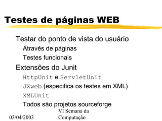 03/04/2003
VI Semana da
Computação
Testes de páginas WEB
Testar do ponto de vista do usuário
Através de páginas
Testes funcionais
Extensões do Junit
HttpUnit e ServletUnit
JXweb (especifica os testes em XML)
XMLUnit
Todos são projetos sourceforge
 