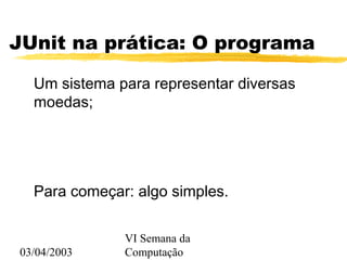 03/04/2003
VI Semana da
Computação
JUnit na prática: O programa
Um sistema para representar diversas
moedas;
Para começar: algo simples.
 