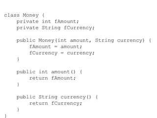 class Money {
private int fAmount;
private String fCurrency;
public Money(int amount, String currency) {
fAmount = amount;
fCurrency = currency;
}
public int amount() {
return fAmount;
}
public String currency() {
return fCurrency;
}
}
 