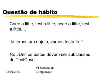 03/04/2003
VI Semana da
Computação
Questão de hábito
Code a little, test a little, code a little, test
a little....
Já temos um objeto, vamos testá-lo !!
No JUnit os testes devem ser subclasses
de TestCase
 
