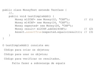 public class MoneyTest extends TestCase {
//…
public void testSimpleAdd() {
Money m12CHF= new Money(12, "CHF"); // (1)
Money m14CHF= new Money(14, "CHF");
Money expected= new Money(26, "CHF");
Money result= m12CHF.add(m14CHF); // (2)
Assert.assertTrue(expected.equals(result)); // (3)
}
}
O testSimpleAdd() consiste em:
Código para criar os objetos;
Código para usar os objetos;
Código para verificar os resultados.
Falta fazer a sobrecarga de equals
 
