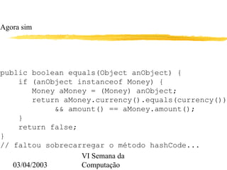03/04/2003
VI Semana da
Computação
Agora sim
public boolean equals(Object anObject) {
if (anObject instanceof Money) {
Money aMoney = (Money) anObject;
return aMoney.currency().equals(currency())
&& amount() == aMoney.amount();
}
return false;
}
// faltou sobrecarregar o método hashCode...
 