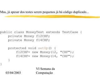 03/04/2003
VI Semana da
Computação
Mas, já apesar dos testes serem pequenos já há código duplicado...
public class MoneyTest extends TestCase {
private Money f12CHF;
private Money f14CHF;
protected void setUp() {
f12CHF= new Money(12, "CHF");
f14CHF= new Money(14, "CHF");
}
}
 