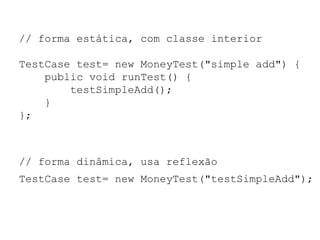 // forma estática, com classe interior
TestCase test= new MoneyTest("simple add") {
public void runTest() {
testSimpleAdd();
}
};
// forma dinâmica, usa reflexão
TestCase test= new MoneyTest("testSimpleAdd");
 