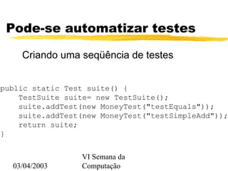 03/04/2003
VI Semana da
Computação
Pode-se automatizar testes
Criando uma seqüência de testes
public static Test suite() {
TestSuite suite= new TestSuite();
suite.addTest(new MoneyTest("testEquals"));
suite.addTest(new MoneyTest("testSimpleAdd"));
return suite;
}
 
