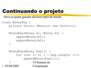 03/04/2003
VI Semana da
Computação
Continuando o projeto
Deve-se poder guardar diversos tipos de moeda
class MoneyBag {
private Vector fMoneis= new Vector();
MoneyBag(Money m1, Money m2) {
appendMoney(m1);
appendMoney(m2);
}
MoneyBag(Money bag[]) {
for (int i= 0; i < bag.length; i++)
appendMoney(bag[i]);
}
}
 