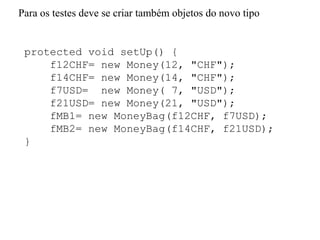 protected void setUp() {
f12CHF= new Money(12, "CHF");
f14CHF= new Money(14, "CHF");
f7USD= new Money( 7, "USD");
f21USD= new Money(21, "USD");
fMB1= new MoneyBag(f12CHF, f7USD);
fMB2= new MoneyBag(f14CHF, f21USD);
}
Para os testes deve se criar também objetos do novo tipo
 