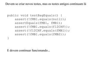 public void testBagEquals() {
assert(!fMB1.equals(null));
assertEquals(fMB1, fMB1);
assert(!fMB1.equals(f12CHF));
assert(!f12CHF.equals(fMB1));
assert(!fMB1.equals(fMB2));
}
Devem se criar novos testes, mas os testes antigos continuam lá
E devem continuar funcionando...
 