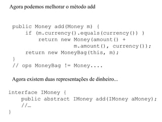 public Money add(Money m) {
if (m.currency().equals(currency()) )
return new Money(amount() +
m.amount(), currency());
return new MoneyBag(this, m);
}
// ops MoneyBag != Money....
Agora podemos melhorar o método add
Agora existem duas representações de dinheiro...
interface IMoney {
public abstract IMoney add(IMoney aMoney);
//…
}
 