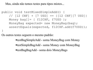 Mas, ainda não temos testes para tipos mistos...
public void testMixedSimpleAdd() {
// [12 CHF] + [7 USD] == {[12 CHF][7 USD]}
Money bag[]= { f12CHF, f7USD };
MoneyBag expected= new MoneyBag(bag);
assertEquals(expected, f12CHF.add(f7USD));
}
Os outros testes seguem o mesmo padrão:
•testBagSimpleAdd - soma MoneyBag com Money
•testSimpleBagAdd - soma Money com MoneyBag
•testBagBagAdd - soma dois MoneyBags
 