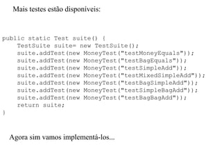 Mais testes estão disponíveis:
public static Test suite() {
TestSuite suite= new TestSuite();
suite.addTest(new MoneyTest("testMoneyEquals"));
suite.addTest(new MoneyTest("testBagEquals"));
suite.addTest(new MoneyTest("testSimpleAdd"));
suite.addTest(new MoneyTest("testMixedSimpleAdd"));
suite.addTest(new MoneyTest("testBagSimpleAdd"));
suite.addTest(new MoneyTest("testSimpleBagAdd"));
suite.addTest(new MoneyTest("testBagBagAdd"));
return suite;
}
Agora sim vamos implementá-los...
 