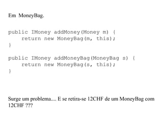 Em MoneyBag.
public IMoney addMoney(Money m) {
return new MoneyBag(m, this);
}
public IMoney addMoneyBag(MoneyBag s) {
return new MoneyBag(s, this);
}
Surge um problema.... E se retira-se 12CHF de um MoneyBag com
12CHF ???
 