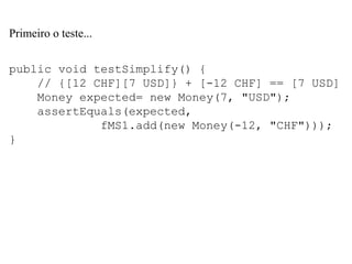 Primeiro o teste...
public void testSimplify() {
// {[12 CHF][7 USD]} + [-12 CHF] == [7 USD]
Money expected= new Money(7, "USD");
assertEquals(expected,
fMS1.add(new Money(-12, "CHF")));
}
 