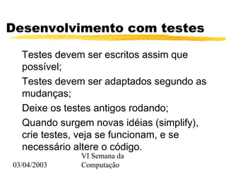 03/04/2003
VI Semana da
Computação
Desenvolvimento com testes
Testes devem ser escritos assim que
possível;
Testes devem ser adaptados segundo as
mudanças;
Deixe os testes antigos rodando;
Quando surgem novas idéias (simplify),
crie testes, veja se funcionam, e se
necessário altere o código.
 