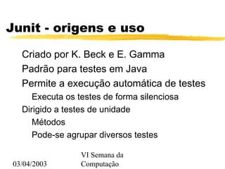 03/04/2003
VI Semana da
Computação
Junit - origens e uso
Criado por K. Beck e E. Gamma
Padrão para testes em Java
Permite a execução automática de testes
Executa os testes de forma silenciosa
Dirigido a testes de unidade
Métodos
Pode-se agrupar diversos testes
 