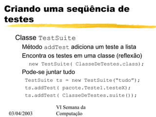 03/04/2003
VI Semana da
Computação
Criando uma seqüência de
testes
Classe TestSuite
Método addTest adiciona um teste a lista
Encontra os testes em uma classe (reflexão)
new TestSuite( ClasseDeTestes.class);
Pode-se juntar tudo
TestSuite ts = new TestSuite(“tudo”);
ts.addTest( pacote.Teste1.testeX);
ts.addTest( ClasseDeTestes.suite());
 