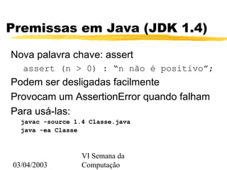 03/04/2003
VI Semana da
Computação
Premissas em Java (JDK 1.4)
Nova palavra chave: assert
assert (n > 0) : “n não é positivo”;
Podem ser desligadas facilmente
Provocam um AssertionError quando falham
Para usá-las:
javac -source 1.4 Classe.java
java -ea Classe
 