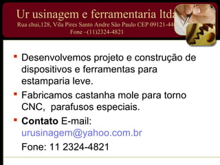 Ur usinagem e ferramentaria ltda
Rua chui,128, Vila Pires Santo Andre São Paulo CEP 09121-440
                     Fone –(11)2324-4821



 Desenvolvemos projeto e construção de
  dispositivos e ferramentas para
  estamparia leve.
 Fabricamos castanha mole para torno
  CNC, parafusos especiais.
 Contato E-mail:
  urusinagem@yahoo.com.br
  Fone: 11 2324-4821
 